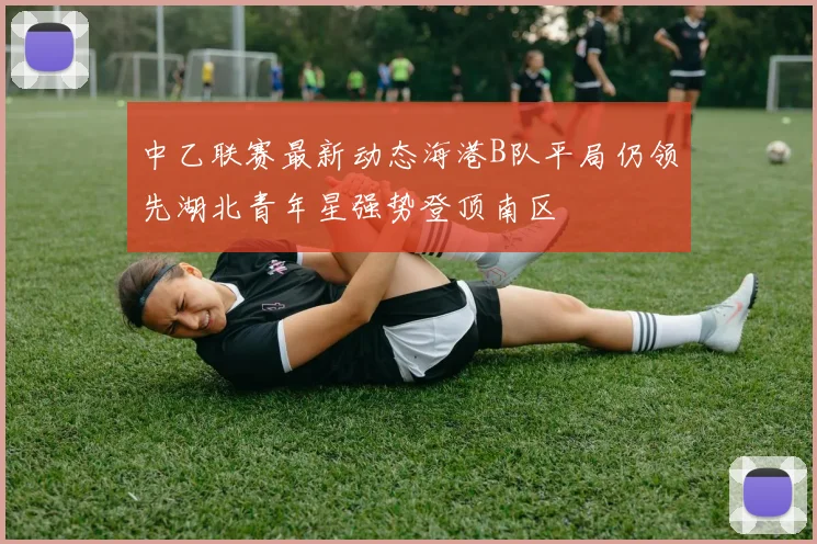 中乙联赛最新动态海港B队平局仍领先湖北青年星强势登顶南区