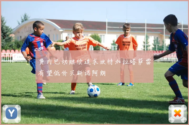 费内巴切继续追求坎特加拉塔萨雷有望低价买断诺阿朗