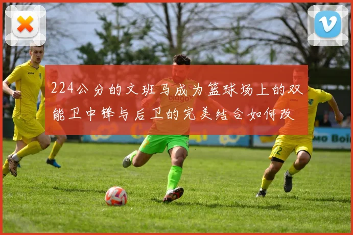 224公分的文班马成为篮球场上的双能卫中锋与后卫的完美结合如何改变比赛格局