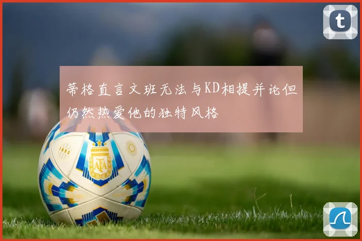 蒂格直言文班无法与KD相提并论但仍然热爱他的独特风格