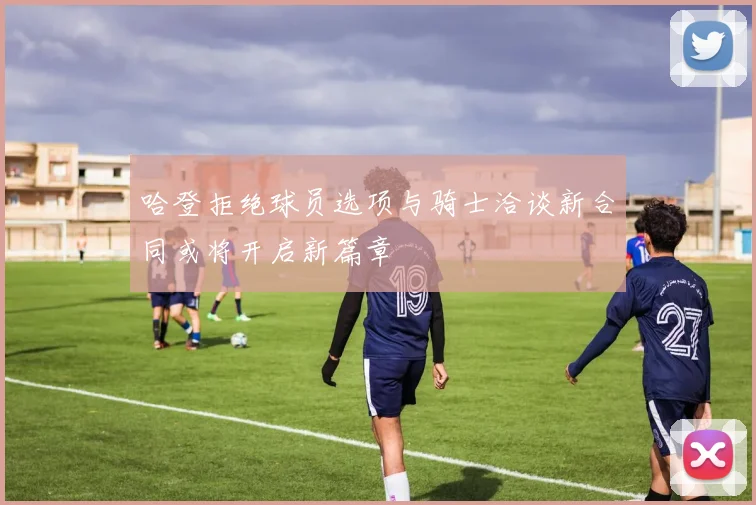 哈登拒绝球员选项与骑士洽谈新合同或将开启新篇章