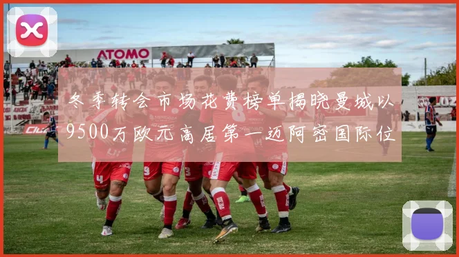 冬季转会市场花费榜单揭晓曼城以9500万欧元高居第一迈阿密国际位列第十一