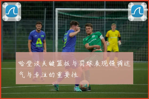 哈登谈关键篮板与罚球表现强调运气与专注的重要性