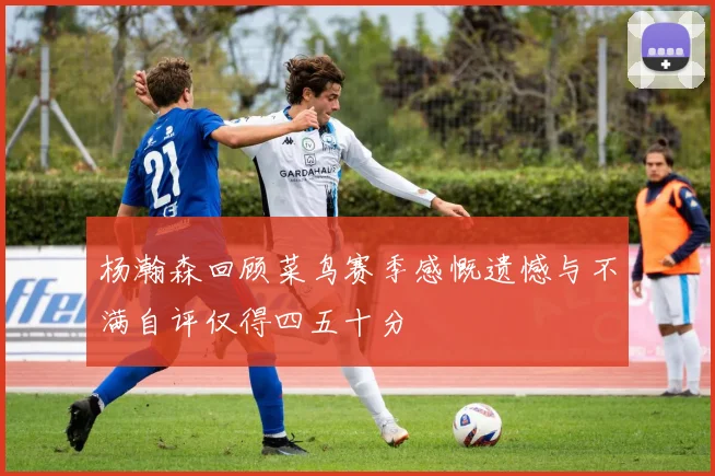 杨瀚森回顾菜鸟赛季感慨遗憾与不满自评仅得四五十分